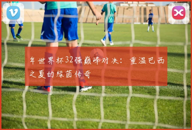 年世界杯32强巅峰对决：重温巴西之夏的绿茵传奇