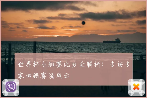 世界杯小组赛比分全解析：专访专家回顾赛场风云