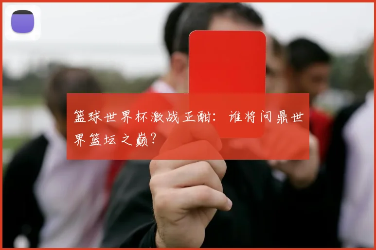篮球世界杯激战正酣:谁将问鼎世界篮坛之巅?