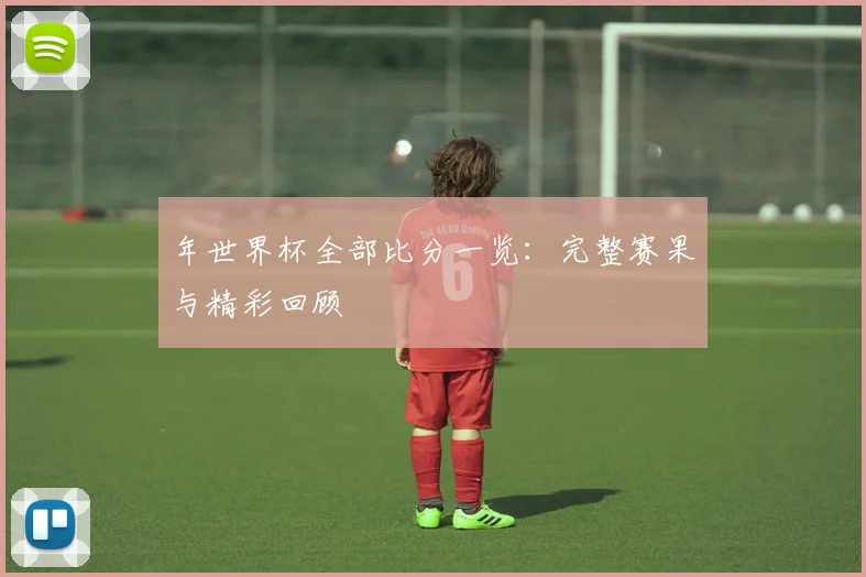 年世界杯全部比分一览：完整赛果与精彩回顾