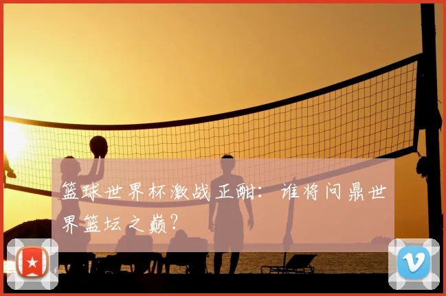 篮球世界杯激战正酣:谁将问鼎世界篮坛之巅?