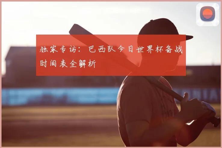 独家专访：巴西队今日世界杯备战时间表全解析
