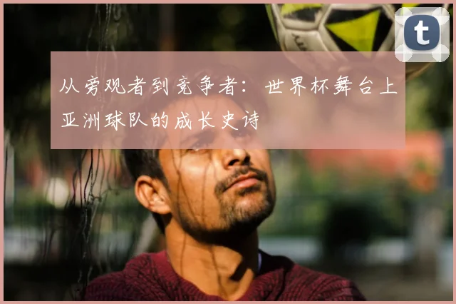 从旁观者到竞争者：世界杯舞台上亚洲球队的成长史诗