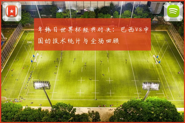 年韩日世界杯经典对决:巴西vs中国的技术统计与全场回顾