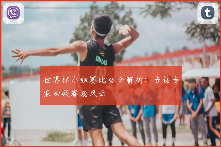 世界杯小组赛比分全解析:专访专家回顾赛场风云