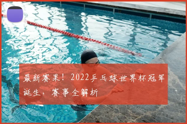 最新赛果！2022乒乓球世界杯冠军诞生，赛事全解析